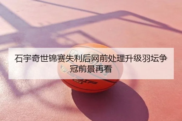 石宇奇世锦赛失利后网前处理升级羽坛争冠前景再看 | xingyi
