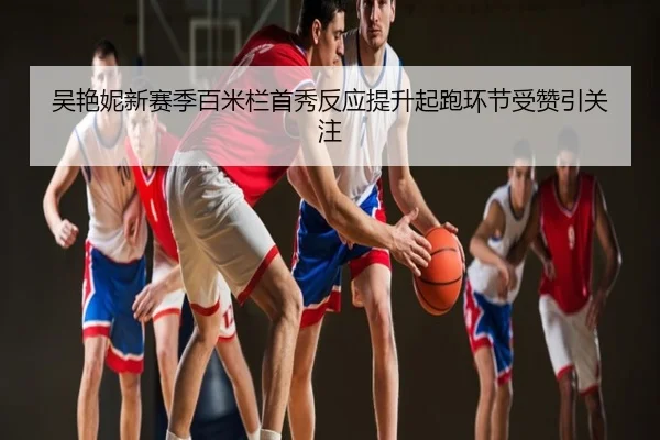 吴艳妮新赛季百米栏首秀反应提升起跑环节受赞引关注 | xingyi