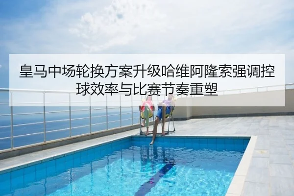 皇马中场轮换方案升级哈维阿隆索强调控球效率与比赛节奏重塑（xingyi）